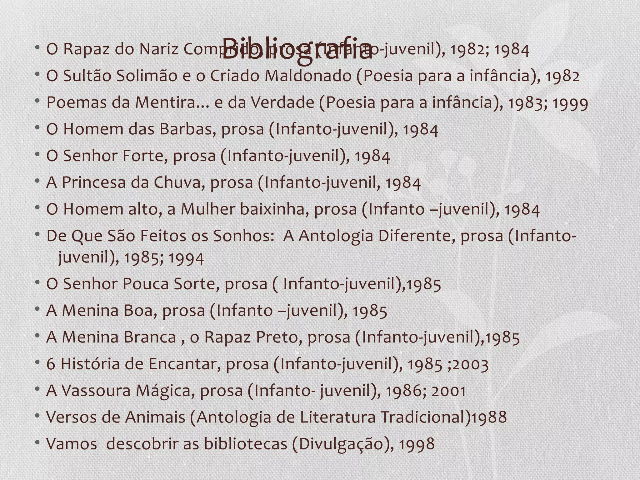Bibliografia
• O Rapaz do Nariz Comprido, prosa (Infanto-juvenil), 1982; 1984
• O Sultão Solimão e o Criado Maldonado (Poesia para a infância), 1982
• Poemas da Mentira... e da Verdade (Poesia para a infância), 1983; 1999
• O Homem das Barbas, prosa (Infanto-juvenil), 1984
• O Senhor Forte, prosa (Infanto-juvenil), 1984
• A Princesa da Chuva, prosa (Infanto-juvenil, 1984
• O Homem alto, a Mulher baixinha, prosa (Infanto –juvenil), 1984
• De Que São Feitos os Sonhos: A Antologia Diferente, prosa (Infanto-
    juvenil), 1985; 1994
• O Senhor Pouca Sorte, prosa ( Infanto-juvenil),1985
• A Menina Boa, prosa (Infanto –juvenil), 1985
• A Menina Branca , o Rapaz Preto, prosa (Infanto-juvenil),1985
• 6 História de Encantar, prosa (Infanto-juvenil), 1985 ;2003
• A Vassoura Mágica, prosa (Infanto- juvenil), 1986; 2001
• Versos de Animais (Antologia de Literatura Tradicional)1988
• Vamos descobrir as bibliotecas (Divulgação), 1998
 