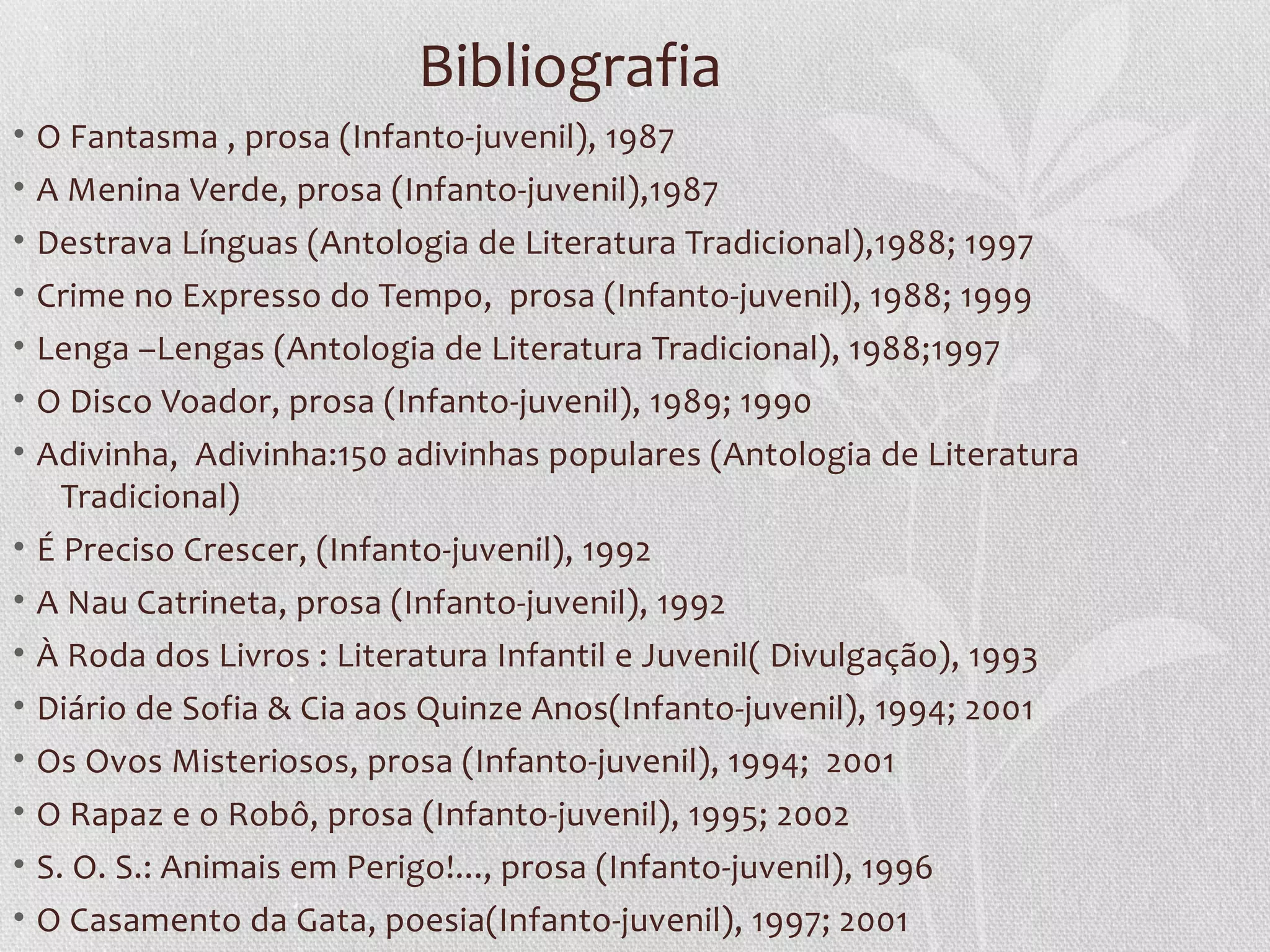 Bibliografia
•   O Fantasma , prosa (Infanto-juvenil), 1987
•   A Menina Verde, prosa (Infanto-juvenil),1987
• Destrava Línguas (Antologia de Literatura Tradicional),1988; 1997
• Crime no Expresso do Tempo, prosa (Infanto-juvenil), 1988; 1999
• Lenga –Lengas (Antologia de Literatura Tradicional), 1988;1997
• O Disco Voador, prosa (Infanto-juvenil), 1989; 1990
• Adivinha, Adivinha:150 adivinhas populares (Antologia de Literatura
    Tradicional)
• É Preciso Crescer, (Infanto-juvenil), 1992
• A Nau Catrineta, prosa (Infanto-juvenil), 1992
•   À Roda dos Livros : Literatura Infantil e Juvenil( Divulgação), 1993
•   Diário de Sofia & Cia aos Quinze Anos(Infanto-juvenil), 1994; 2001
•   Os Ovos Misteriosos, prosa (Infanto-juvenil), 1994; 2001
• O Rapaz e o Robô, prosa (Infanto-juvenil), 1995; 2002
• S. O. S.: Animais em Perigo!..., prosa (Infanto-juvenil), 1996
• O Casamento da Gata, poesia(Infanto-juvenil), 1997; 2001
 
