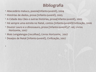 Bibliografia
•   Abecedário maluco, poesia(Infanto-juvenil), 2004
•   Histórias de dedos, prosa (Infanto-juvenil), 2005
•   A Cidade dos Cães e outras histórias, prosa(Infanto-juvenil), 2005
•   Há sempre uma estrela no Natal, contos (Infanto-juvenil)Civilização, 2006
• Doutor Lauro e o dinossauro, prosa (Infanto-juvenil),2ª. ed, Livros
   Horizonte, 2007
• Mais Lengalengas (recolhas), Livros Horizonte, 2007
• Desejos de Natal (Infanto-juvenil), Civilização, 2007


•
 
