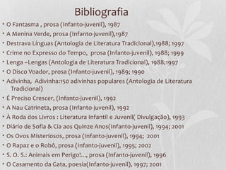 Bibliografia
•   O Fantasma , prosa (Infanto-juvenil), 1987
•   A Menina Verde, prosa (Infanto-juvenil),1987
• Destrava Línguas (Antologia de Literatura Tradicional),1988; 1997
• Crime no Expresso do Tempo, prosa (Infanto-juvenil), 1988; 1999
• Lenga –Lengas (Antologia de Literatura Tradicional), 1988;1997
• O Disco Voador, prosa (Infanto-juvenil), 1989; 1990
• Adivinha, Adivinha:150 adivinhas populares (Antologia de Literatura
    Tradicional)
• É Preciso Crescer, (Infanto-juvenil), 1992
• A Nau Catrineta, prosa (Infanto-juvenil), 1992
•   À Roda dos Livros : Literatura Infantil e Juvenil( Divulgação), 1993
•   Diário de Sofia & Cia aos Quinze Anos(Infanto-juvenil), 1994; 2001
•   Os Ovos Misteriosos, prosa (Infanto-juvenil), 1994; 2001
• O Rapaz e o Robô, prosa (Infanto-juvenil), 1995; 2002
• S. O. S.: Animais em Perigo!..., prosa (Infanto-juvenil), 1996
• O Casamento da Gata, poesia(Infanto-juvenil), 1997; 2001
 