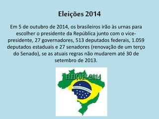 Eleições 2014 
Em 5 de outubro de 2014, os brasileiros irão às urnas para 
escolher o presidente da República junto com o vice-presidente, 
27 governadores, 513 deputados federais, 1.059 
deputados estaduais e 27 senadores (renovação de um terço 
do Senado), se as atuais regras não mudarem até 30 de 
setembro de 2013. 
 