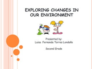 EXPLORING CHANGES IN 
OUR ENVIRONMENT 
Presented by: 
Luisa Fernanda Torres Londoño 
Second Grade 
 