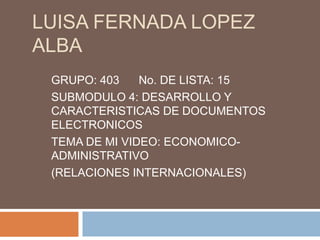 LUISA FERNADA LOPEZ
ALBA
GRUPO: 403 No. DE LISTA: 15
SUBMODULO 4: DESARROLLO Y
CARACTERISTICAS DE DOCUMENTOS
ELECTRONICOS
TEMA DE MI VIDEO: ECONOMICO-
ADMINISTRATIVO
(RELACIONES INTERNACIONALES)
 