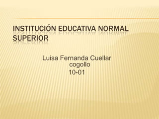 INSTITUCIÓN EDUCATIVA NORMAL
SUPERIOR

       Luisa Fernanda Cuellar
                cogollo
               10-01
 