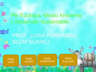 Ple Ecología, Medio Ambiente
y Desarrollo Sustentable
PROF: LUISA FERNANDA
BLUM SUAREZ
PARA
LEER
PARA
HACER
PARA
COMPARTIR
PARA
EVALUAR
 