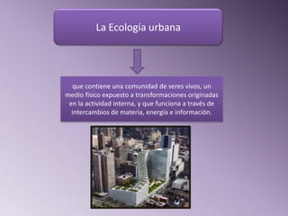 La Ecología urbana




  que contiene una comunidad de seres vivos, un
medio físico expuesto a transformaciones originadas
 en la actividad interna, y que funciona a través de
  intercambios de materia, energía e información.
 