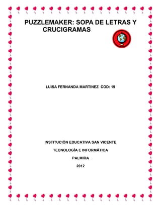 PUZZLEMAKER: SOPA DE LETRAS Y
    CRUCIGRAMAS




     LUISA FERNANDA MARTINEZ COD: 19




     INSTITUCIÓN EDUCATIVA SAN VICENTE

        TECNOLOGÍA E INFORMÁTICA

                 PALMIRA

                   2012
 