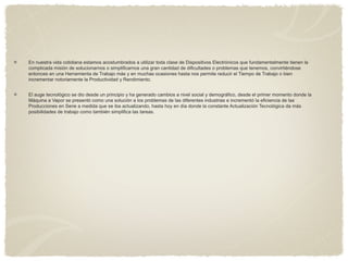 En nuestra vida cotidiana estamos acostumbrados a utilizar toda clase de Dispositivos Electrónicos que fundamentalmente tienen la
complicada misión de solucionarnos o simplificarnos una gran cantidad de dificultades o problemas que tenemos, convirtiéndose
entonces en una Herramienta de Trabajo más y en muchas ocasiones hasta nos permite reducir el Tiempo de Trabajo o bien
incrementar notoriamente la Productividad y Rendimiento.
El auge tecnológico se dio desde un principio y ha generado cambios a nivel social y demográfico, desde el primer momento donde la
Máquina a Vapor se presentó como una solución a los problemas de las diferentes industrias e incrementó la eficiencia de las
Producciones en Serie a medida que se iba actualizando, hasta hoy en día donde la constante Actualización Tecnológica da más
posibilidades de trabajo como también simplifica las tareas.
 