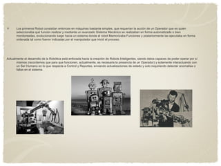 Los primeros Robot consistían entonces en máquinas bastante simples, que requerían la acción de un Operador que es quien
seleccionaba qué función realizar y mediante un avanzado Sistema Mecánico se realizaban en forma automatizada o bien
monitoreadas, evolucionando luego hacia un sistema donde el robot Memorizaba Funciones y posteriormente las ejecutaba en forma
ordenada tal como fueron indicadas por el manipulador que inició el proceso.
Actualmente el desarrollo de la Robótica está enfocada hacia la creación de Robots Inteligentes, siendo éstos capaces de poder operar por sí
mismos (recordemos que para que funcionen, actualmente, es necesaria la presencia de un Operador) y solamente interactuando con
un Ser Humano en lo que respecta a Control y Reportes, enviando actualizaciones de estado y solo requiriendo detectar anomalías o
fallas en el sistema.
 