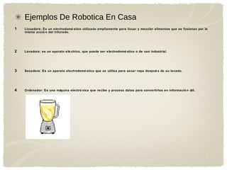 Ejemplos De Robotica En Casa
1 Licuadora: Es un electrodomé stico utilizado ampliamente para licuar y mezclar alimentos que se fusionan por la
misma acció n del triturado.
2 Lavadora: es un aparato elé ctrico, que puede ser electrodomé stico o de uso industrial.
3 Secadora: Es un aparato electrodomé stico que se utiliza para secar ropa despué s de su lavado.
4 Ordenador: Es una máquina electró nica que recibe y procesa datos para convertirlos en informació n útil.
 