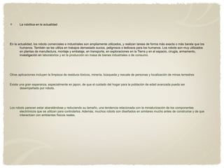 La robótica en la actualidad
En la actualidad, los robots comerciales e industriales son ampliamente utilizados, y realizan tareas de forma más exacta o más barata que los
humanos. También se les utiliza en trabajos demasiado sucios, peligrosos o tediosos para los humanos. Los robots son muy utilizados
en plantas de manufactura, montaje y embalaje, en transporte, en exploraciones en la Tierra y en el espacio, cirugía, armamento,
investigación en laboratorios y en la producción en masa de bienes industriales o de consumo.
Otras aplicaciones incluyen la limpieza de residuos tóxicos, minería, búsqueda y rescate de personas y localización de minas terrestres
Existe una gran esperanza, especialmente en japon, de que el cuidado del hogar para la población de edad avanzada pueda ser
desempeñado por robots.
Los robots parecen estar abaratándose y reduciendo su tamaño, una tendencia relacionada con la miniaturización de los componentes
electrónicos que se utilizan para controlarlos. Además, muchos robots son diseñados en similares mucho antes de construirse y de que
interactúen con ambientes físicos reales.
 
