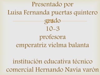 Presentado por 
Luisa Fernanda puertas quintero 
grado 
 
10-3 
profesora 
emperatriz vielma balanta 
institución educativa técnico 
comercial Hernando Navia varón 
 