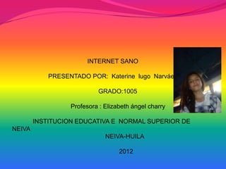 INTERNET SANO

            PRESENTADO POR: Katerine lugo Narváez

                           GRADO:1005

                  Profesora : Elizabeth ángel charry

        INSTITUCION EDUCATIVA E NORMAL SUPERIOR DE
NEIVA
                              NEIVA-HUILA

                                   2012
 