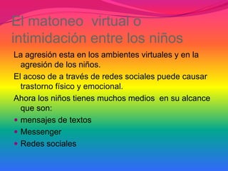 El matoneo virtual o
intimidación entre los niños
La agresión esta en los ambientes virtuales y en la
  agresión de los niños.
El acoso de a través de redes sociales puede causar
  trastorno físico y emocional.
Ahora los niños tienes muchos medios en su alcance
  que son:
 mensajes de textos
 Messenger
 Redes sociales
 