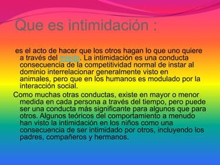 Que es intimidación :
es el acto de hacer que los otros hagan lo que uno quiere
 a través del miedo. La intimidación es una conducta
 consecuencia de la competitividad normal de instar al
 dominio interrelacionar generalmente visto en
 animales, pero que en los humanos es modulado por la
 interacción social.
Como muchas otras conductas, existe en mayor o menor
 medida en cada persona a través del tiempo, pero puede
 ser una conducta más significante para algunos que para
 otros. Algunos teóricos del comportamiento a menudo
 han visto la intimidación en los niños como una
 consecuencia de ser intimidado por otros, incluyendo los
 padres, compañeros y hermanos.
 