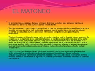 :
        EL MATONEO

    El término matoneo escolar, llamado en ingles Bullying, se refiere alas actitudes tiránicas e
    intimidatorias de uno o más alumnos contra un estudiante.
    También se define como un comportamiento en el cual, de manera constante y deliberada se hace
    que otra persona se sienta mal, incómoda, asustada o amenazada, es de carácter constante,
    haciendo que aquellos alumnos se sientan intimidados e impotentes, sin poder llegar a
    defenderse.
    Existen diversas manifestaciones de matoneo en los colegios, está la de exigir dinero a cambio de
    no golpear al compañero, o dar a conocer algo que le puede causar problemas; otra forma es la
    del maltrato físico, con golpes, patadas, empujones; una manifestación más del matoneo es la
    burla, las amenazas, el colocar apodos crueles e insultantes, hacer bromas de mal gusto, atacar
    en grupo a alguien, retándose en pandillas y esperándose en las afueras, enviando mensajes de
    texto por internet, llamadas insultantes, chistes de mal gusto sobre la religión, el color o algún
    defecto físico.
    Las conductas de matoneo pueden generarse entre grupos o en enfrentamientos individuales
    (entre un agresor y su víctima), pueden presentarse como agresiones físicas (golpes o
    empujones), verbales o gestuales (groserías, apodos o muecas), abiertas o encubiertas (delante
    de otras personas o sólo entre el agresor y la víctima) y directas o indirectas, de cara a la víctima o
    a su espalda.
 