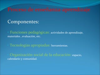 Proceso de enseñanza-aprendizaje Componentes:  Funciones pedagógicas:  actividades de aprendizaje, materiales , evaluación, etc. Tecnologías apropiadas:  herramientas. Organización social de la educación:  espacio, calendario y comunidad. 