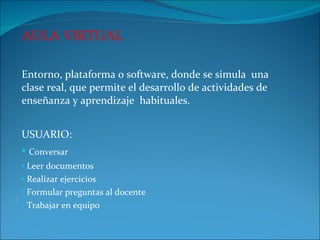 AULA VIRTUAL Entorno, plataforma o software, donde se simula  una clase real, que permite el desarrollo de actividades de enseñanza y aprendizaje  habituales. USUARIO: Conversar Leer documentos Realizar ejercicios  Formular preguntas al docente Trabajar en equipo  