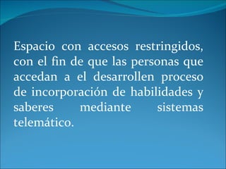 Espacio con accesos restringidos, con el fin de que las personas que accedan a el desarrollen proceso de incorporación de habilidades y saberes mediante sistemas telemático. 