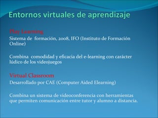 Play Learning  Sistema de  formación, 2008, IFO (Instituto de Formación Online) Combina  comodidad y eficacia del e-learning con carácter lúdico de los videojuegos Virtual Classroom Desarrollado por CAE (Computer Aided Elearning)  Combina un sistema de videoconferencia con herramientas que permiten comunicación entre tutor y alumno a distancia. 