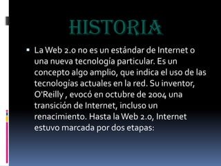 HISTORIALa Web 2.0 no es un estándar de Internet o una nueva tecnología particular. Es un concepto algo amplio, que indica el uso de las tecnologías actuales en la red. Su inventor, O'Reilly , evocó en octubre de 2004 una transición de Internet, incluso un renacimiento. Hasta la Web 2.0, Internet estuvo marcada por dos etapas: 