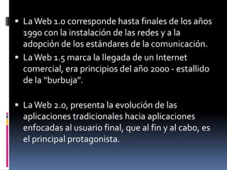 La Web 1.0 corresponde hasta finales de los años 1990 con la instalación de las redes y a la adopción de los estándares de la comunicación.La Web 1.5 marca la llegada de un Internet comercial, era principios del año 2000 - estallido de la “burbuja”. La Web 2.0, presenta la evolución de las aplicaciones tradicionales hacia aplicaciones enfocadas al usuario final, que al fin y al cabo, es el principal protagonista.