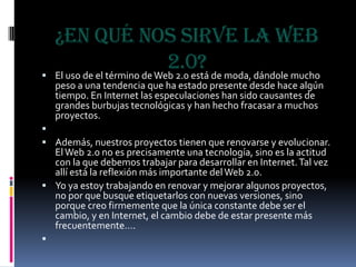 ¿En qué nos sirve la Web 2.0?El uso de el término de Web 2.0 está de moda, dándole mucho peso a una tendencia que ha estado presente desde hace algún tiempo. En Internet las especulaciones han sido causantes de grandes burbujas tecnológicas y han hecho fracasar a muchos proyectos. Además, nuestros proyectos tienen que renovarse y evolucionar. El Web 2.0 no es precisamente una tecnología, sino es la actitud con la que debemos trabajar para desarrollar en Internet. Tal vez allí está la reflexión más importante del Web 2.0.Yo ya estoy trabajando en renovar y mejorar algunos proyectos, no por que busque etiquetarlos con nuevas versiones, sino porque creo firmemente que la única constante debe ser el cambio, y en Internet, el cambio debe de estar presente más frecuentemente…. 