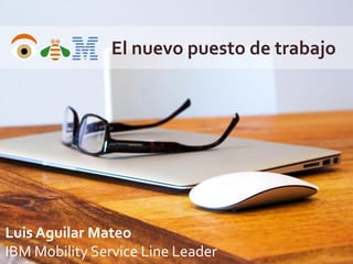 El nuevo puesto de trabajo
Luis Aguilar Mateo
IBM Mobility Service Line Leader
 
