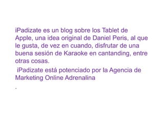 iPadizate es un blog sobre los Tablet de
Apple, una idea original de Daniel Peris, al que
le gusta, de vez en cuando, disfrutar de una
buena sesión de Karaoke en cantanding, entre
otras cosas.
iPadizate está potenciado por la Agencia de
Marketing Online Adrenalina
.
 
