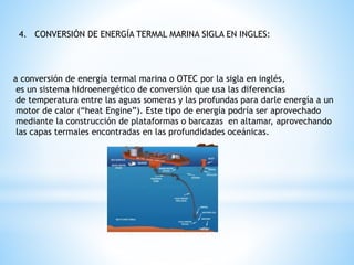 4. CONVERSIÓN DE ENERGÍA TERMAL MARINA SIGLA EN INGLES:
a conversión de energía termal marina o OTEC por la sigla en inglés,
es un sistema hidroenergético de conversión que usa las diferencias
de temperatura entre las aguas someras y las profundas para darle energía a un
motor de calor (“heat Engine”). Este tipo de energía podría ser aprovechado
mediante la construcción de plataformas o barcazas en altamar, aprovechando
las capas termales encontradas en las profundidades oceánicas.
 