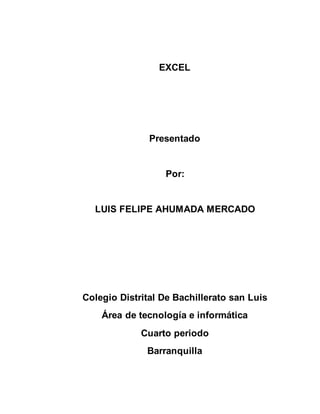 EXCEL 
Presentado 
Por: 
LUIS FELIPE AHUMADA MERCADO 
Colegio Distrital De Bachillerato san Luis 
Área de tecnología e informática 
Cuarto periodo 
Barranquilla 
 