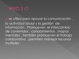  se utiliza para apoyar la comunicación ,
la actividad social y la gestión de
información . Promueven el intercambio
de contenidos , conocimientos , mapas
mentales , también promueven el trabajo
colaborativo , permiten manejar recursos
multiples .
 