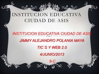 INSTITUCION EDUCATIVA
CIUDAD DE ASIS
INSTITUCION EDUCATIVA CIUDAD DE ASIS
JIMMY ALEJANDRO POLANIA MAYA
TIC`S Y WEB 2.0
4/JUNIO/2013
8-C
 