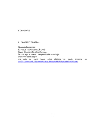 11
3. OBJETIVOS
3.1 OBJETIVO GENERAL
Etapas del desarrollo
3.2 OBJETIVOS ESPECÍFICOS
Etapas del desarrollo del ser humano
Escribe aquí el objetivo 1 específico de tu trabajo
Explicación de las etapas
Una guía de como hacer estos objetivos se puede encontrar en:
http://normasicontec.org/objetivos-generales-y-especificos-en-normas-icontec/
 
