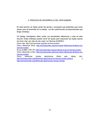 12
4. PROCESO DE DESARROLLO DEL SER HUMANO.
En esta sección se deben poner las teorías y conceptos que pretendes usar como
apoyo para el desarrollo de tu trabajo con las subdivisiones correspondientes que
tenga el trabajo.
Un trabajo investigativo debe contar con abundantes referencias y citas en esta
sección. Estas entradas pueden servir de ayuda para solucionar tus dudas acerca
de cómo citar una idea de otro autor con Normas ICONTEC.
Cómo citar: http://normasicontec.org/citar-normas-icontec/
Cómo referenciar libros: http://normasicontec.org/como-hacer-referencias-de-libros-con-
normas-icontec/
El uso de IBID y OB. CIT: http://normasicontec.org/uso-ibid-ob-cit-op-cit-normas-icontec/
Cómo referenciar un libro: http://normasicontec.org/como-hacer-referencias-de-libros-con-
normas-icontec/
Cómo referenciar fuentes electrónicas (Sitios web, videos, etc):
http://normasicontec.org/referencias-electronicas-en-normas-icontec-parte-2/ y
http://normasicontec.org/referencias-electronicas-normas-icontec/
 
