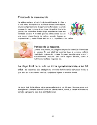 16
Periodo de la adolescencia
La adolescencia es el periodo de transición entre la niñez y
la vida adulta durante el cual acontece la maduración sexual,
empieza el pensamiento de operaciones formales y ocurre la
preparación para ingresar al mundo de los adultos. Una tarea
psicosocial importante de esta etapa es la formación de una
identidad positiva. A medida que los adolescentes buscan
una mayor independencia de padres, también desean un
mayor contacto y un sentido de pertinencia y compañía con sus padres
Periodo de la madurez.
Durante este periodo, mucha gente empieza a sentir que el tiempo se
le escapa. En esta edad las personas llegan a su mayor y último
crecimiento o desarrollo corporal humano, en esta etapa ya son lo
suficientemente maduros para tomar alguna decisión, como el
matrimonio, los hijos, negocios, etc.
La etapa final de la vida se inicia aproximadamente a los 60
años. Se caracteriza esta edad por una creciente disminución de las fuerzas físicas, lo
que, a su vez ocasiona una sensible y progresiva baja de la actividad mental.
La etapa final de la vida se inicia aproximadamente a los 60 años. Se caracteriza esta
edad por una creciente disminución de las fuerzas físicas, lo que, a su vez ocasiona una
sensible y progresiva baja de la actividad mental.
 
