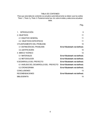 6
TABLA DE CONTENIDO
Para que esta tabla de contenido se actualice automáticamente se deben usar los estilos
Titulo 1, Titulo 2 y Titulo 3. Posteriormente haz clic sobre la tabla y selecciona actualizar
tabla.
Pág.
1. INTRODUCCIÓN 9
2. OBJETIVOS 11
2.1 OBJETIVO GENERAL 11
2.2 OBJETIVOS ESPECÍFICOS 11
3 PLANTEAMIENTO DEL PROBLEMA 10
3.1 DEFINICIÓN DEL PROBLEMA Error! Bookmark not defined.
3.2 JUSTIFICACIÓN 10
4. MARCO TEÓRICO 12
5.1 MATERIALES Error! Bookmark not defined.
5.2 METODOLOGÍA Error! Bookmark not defined.
6 DESARROLLO DEL PROYECTO Error! Bookmark not defined.
6.1 ANÁLISIS DEL DESARROLLO DEL PROYECTO Error! Bookmark not defined.
6.2 CRONOGRAMA Error! Bookmark not defined.
CONCLUSIONES 13
RECOMENDACIONES Error! Bookmark not defined.
BIBLIOGRAFÍA 14
 