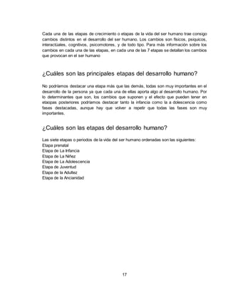 17
Cada una de las etapas de crecimiento o etapas de la vida del ser humano trae consigo
cambios distintos en el desarrollo del ser humano. Los cambios son físicos, psiquicos,
interactúales, cognitivos, psicomotores, y de todo tipo. Para más información sobre los
cambios en cada una de las etapas, en cada una de las 7 etapas se detallan los cambios
que provocan en el ser humano
¿Cuáles son las principales etapas del desarrollo humano?
No podríamos destacar una etapa más que las demás, todas son muy importantes en el
desarrollo de la persona ya que cada una de ellas aporta algo al desarrollo humano. Por
lo determinantes que son, los cambios que suponen y el efecto que pueden tener en
etaopas posteriores podríamos destacar tanto la infancia como la a dolescencia como
fases destacadas, aunque hay que volver a repetir que todas las fases son muy
importantes.
¿Cuáles son las etapas del desarrollo humano?
Las siete etapas o periodos de la vida del ser humano ordenadas son las siguientes:
Etapa prenatal
Etapa de La Infancia
Etapa de La Niñez
Etapa de La Adolescencia
Etapa de Juventud
Etapa de la Adultez
Etapa de la Ancianidad
 