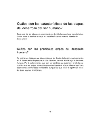 18
Cuáles son las características de las etapas
del desarrollo del ser humano?
Cada una de las etapas de crecimiento de la vida humana tiene características
únicas sobre el resto de la etapa as. Se detallan para c Ada una de ellas en
Cada una de
Cuáles son las principales etapas del desarrollo
humano?
No podríamos destacar una etapa más que las demás, todas son muy importantes
en el desarrollo de la persona ya que cada una de ellas aporta algo al desarrollo
humano. Por lo determinantes que son, los cambios que suponen y el efecto que
pueden tener en etapas posteriores podríamos destacar tanto la infancia como la a
adolescencia como fases destacadas, aunque hay que volver a repetir que todas
las fases son muy importantes.
 