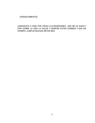 5
AGRADECIMIENTOS
AGRADEZCO A DIOS POR TODAS LAS BENDICIONES QUE ME HA DADO Y
POR DARME LA VIDA LA SALUD Y SIEMPRE ESTAR CONMIGO Y QUE ME
PERMITA CUMPLIR MUCHAS METAS MAS
 