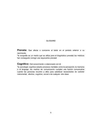 8
GLOSARIO
Prenatal: Que afecta o concierne al bebé en el período anterior a su
nacimiento.
"la ecografía es un medio que se utiliza para el diagnóstico prenatal; los médicos
han conseguido corregir una taquicardia prenatal
Cognitivo: Del conocimiento o relacionado con él.
"la psicología cognitiva estudia procesos mentales como la percepción, la memoria
o el lenguaje; los medios de comunicación cumplen una función comunicativa
cuando las personas recurren a ellos para satisfacer necesidades de carácter
instrumental, afectivo, cognitivo, social o de cualquier otra clase
 