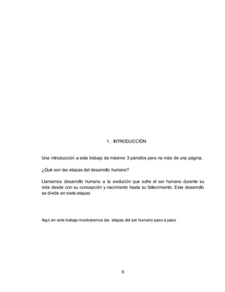 9
1. INTRODUCCIÓN
Una introducción a este trabajo de máximo 3 párrafos pero no más de una página.
¿Qué son las etapas del desarrollo humano?
Llamamos desarrollo humano a la evolución que sufre el ser humano durante su
vida desde con su concepción y nacimiento hasta su fallecimiento. Este desarrollo
se divide en siete etapas
Aquí en este trabajo mostraremos las etapas del ser humano paso a paso
 