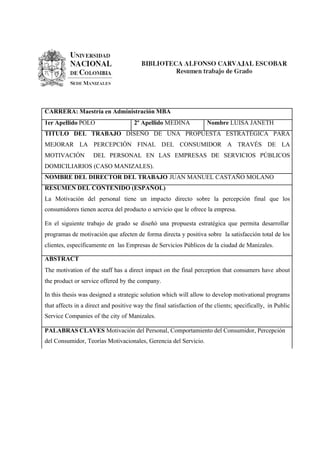 CARRERA: Maestría en Administración MBA
1er Apellido POLO                    2º Apellido MEDINA             Nombre LUISA JANETH
TITULO DEL TRABAJO DISEÑO DE UNA PROPUESTA ESTRATÉGICA PARA
MEJORAR LA PERCEPCIÓN FINAL DEL CONSUMIDOR A TRAVÉS DE LA
MOTIVACIÓN          DEL PERSONAL EN LAS EMPRESAS DE SERVICIOS PÚBLICOS
DOMICILIARIOS (CASO MANIZALES).
NOMBRE DEL DIRECTOR DEL TRABAJO JUAN MANUEL CASTAÑO MOLANO
RESUMEN DEL CONTENIDO (ESPAÑOL)
La Motivación del personal tiene un impacto directo sobre la percepción final que los
consumidores tienen acerca del producto o servicio que le ofrece la empresa.

En el siguiente trabajo de grado se diseñó una propuesta estratégica que permita desarrollar
programas de motivación que afecten de forma directa y positiva sobre la satisfacción total de los
clientes, específicamente en las Empresas de Servicios Públicos de la ciudad de Manizales.

ABSTRACT
The motivation of the staff has a direct impact on the final perception that consumers have about
the product or service offered by the company.

In this thesis was designed a strategic solution which will allow to develop motivational programs
that affects in a direct and positive way the final satisfaction of the clients; specifically, in Public
Service Companies of the city of Manizales.

PALABRAS CLAVES Motivación del Personal, Comportamiento del Consumidor, Percepción
del Consumidor, Teorías Motivacionales, Gerencia del Servicio.
 
