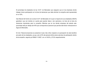 El porcentaje de empleados de las E.S.P. de Manizales que aseguran que en las empresas donde
CONTENIDO
            trabajan tienen participación en la toma de decisiones que debe afrontar la compañía está representado
            en un 33%.


            Gas Natural del Centro es la única E.S.P. de Manizales en la que la mayoría de sus empleados (58,8%)
            garantiza n que son tenidos en cuenta para aportar ideas o dar opiniones a la hora de la toma de
            decisiones importantes para la compañía. Mientras que en las demás empresas del estudio este
            porcentaje está por debajo del 40% que corresponde al personal que percibe este factor motivacional en
            Aguas de Manizales.



            En Une Telecomunicaciones se presenta el caso más crítico respecto a la percepción de este beneficio
            por parte de los empleados, ya que, solo el 9% del personal afirma tener este tipo de participación dentro
            de la compañía , seguido por EMAS Y CHEC con un 30,6% y 37,5% respectivamente.




                                                               100
 
