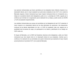 CONTENIDO
            Las opciones motivacionales que fueron percibidas por los empleados tienen diferente impacto en su
            desempeño laboral, pero la mayor aceptación por parte estos empleados de las E.S.P. de la ciudad de
            Mani zales respecto al factor motivacional que mayor impacto motivacional tiene en el desarrollo de su
            trabajo es la excelente relación entre trabajadores y jefes con un porcentaje de 21,59%, seguido por la
            confianza que le brindan en la organización para la realización de su trabajo y sueldo acorde con 20,95%
            y 13,2% de aceptación respectivamente.


            Las variables motivacionales que aunque son percibidas por los trabajadores de las E.S.P. presentan el
            menor impacto en su desempeño laboral son los días adicionales de vacaciones y las evaluaciones
            continuas de las labores desarrolladas con solo un 0,32% de aceptación cada una, seguido por la
            posibilidad real de ascenso de cargo y la participación en el diseño y planificación de su trabajo con
            0,63% cada una.


            En Aguas de Manizales y en la CHEC las Excelentes relaciones entre trabajadores y jefes es el factor
            motivacional que más impacto tiene en el desempeño laboral de sus empleados, mientras que la
            confianza en la realización de sus actividades es la opción motivacional que representa el mayor impacto
            porcentualmente en las demás E.S.P. de la ciudad de Manizales.




                                                              108
 