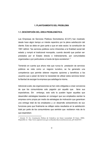 CONTENIDO



                                  1. PLANTEAMIENTO DEL PROBLEMA


            1.1. DESCRIPCIÓN DEL ÁREA PROBLEMÁTICA


            Las Empresas de Servicios Públicos Domiciliarios (E.S.P.) han mostrado
            desde hace algún tiempo un interés repentino por la plena satisfacción del
            cliente. Esto se debe en gran parte a que en este sector, la constitución de
            1991 definió: “los servicios públicos como inherentes a la finalidad social del
            estado y rompió el tradicional monopolio, cuando decretó que podían ser
            prestados por el Estado directa o indirectamente, por comunidades
            organizadas o por particulares a través de tipos societarios”. 1


            Teniendo en cuenta que ahora más que nunca la prestación de servicios
            públicos es vista como un negocio lucrativo, se ha generado una
            competencia que permite obtener mayores opciones y beneficios a los
            usuarios que a pesar de tener la necesidad de utilizar estos servicios tienen
            la libertad de escoger la empresa que satisfaga la misma.


            Adicional a esto, las organizaciones se han visto obligadas a crear conciencia
            de que los consumidores solo pagarán por aquello que                               llene sus
            expectativas. Sin         embargo, esto solo lo pueden lograr aquellas que
            desarrollen estrategias basadas en conseguir que sus empleados sientan la
            empresa como propia por medio de estrategias de motivación que garanticen
            una entrega total de los empleados y un desarrollo extraordinario de sus
            funciones para que finalmente se reflejen estos resultados en la satisfacción
            total por parte de los consumidores que sentirán que recibieron más de lo
            que esperaban.

            1
              Articulo 35. En: Constitución Política de Colomb ia. [en línea]. [consultado 30 Enero. 2008].
            Disponible en <http://www.superservicios.gov.co/basedoc/docs/constitucion/cons_p91.html#365>




                                                          10
 