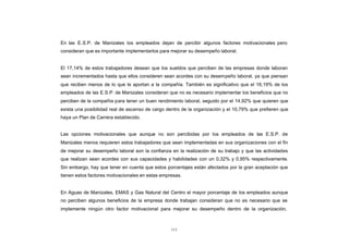 CONTENIDO
            En las E.S.P. de Manizales los empleados dejan de percibir algunos factores motivacionales pero
            consideran que es importante implementarlos para mejorar su desempeño laboral.


            El 17,14% de estos trabajadores desean que los sueldos que perciben de las empresas donde laboran
            sean incrementados hasta que ellos consideren sean acordes con su desempeño laboral, ya que piensan
            que reciben menos de lo que le aportan a la compañía. También es significativo que el 16,19% de los
            empleados de las E.S.P. de Manizales consideran que no es necesario implementar los beneficios que no
            perciben de la compañía para tener un buen rendimiento laboral, seguido por el 14,92% que quieren que
            exista una posibilidad real de ascenso de cargo dentro de la organización y el 10,79% que prefieren que
            haya un Plan de Carrera establecido.


            Las opciones motivacionales que aunque no son percibidas por los empleados de las E.S.P. de
            Manizales menos requieren estos trabajadores que sean implementadas en sus organizaciones con el fin
            de mejorar su desempeño laboral son la confianza en la realización de su trabajo y que las actividades
            que realizan sean acordes con sus capacidades y habilidades con un 0,32% y 0,95% respectivamente.
            Sin embargo, hay que tener en cuenta que estos porcentajes están afectados por la gran aceptación que
            tienen estos factores motivacionales en estas empresas.


            En Aguas de Manizales, EMAS y Gas Natural del Centro el mayor porcentaje de los empleados aunque
            no perciben algunos beneficios de la empresa donde trabajan consideran que no es necesario que se
            implemente ningún otro factor motivacional para mejorar su desempeño dentro de la organización,



                                                              111
 