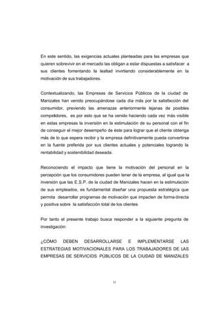 CONTENIDO



            En este sentido, las exigencias actuales planteadas para las empresas que
            quieren sobrevivir en el mercado las obligan a estar dispuestas a satisfacer a
            sus clientes fomentando la lealtad invirtiendo considerablemente en la
            motivación de sus trabajadores.


            Contextualizando, las Empresas de Servicios Públicos de la ciudad de
            Manizales han venido preocupándose cada día más por la satisfacción del
            consumidor, previendo las amenazas anteriormente lejanas de posibles
            competidores, es por esto que se ha venido haciendo cada vez más visible
            en estas empresas la inversión en la estimulación de su personal con el fin
            de conseguir el mejor desempeño de éste para lograr que el cliente obtenga
            más de lo que espera recibir y la empresa definitivamente pueda convertirse
            en la fuente preferida por sus clientes actuales y potenciales logrando la
            rentabilidad y sostenibilidad deseada.


            Reconociendo el impacto que tiene la motivación del personal en la
            percepción que los consumidores pueden tener de la empresa, al igual que la
            inversión que las E.S.P. de la ciudad de Manizales hacen en la estimulación
            de sus empleados, es fundamental diseñar una propuesta estratégica que
            permita desarrollar programas de motivación que impacten de forma directa
            y positiva sobre la satisfacción total de los clientes


            Por tanto el presente trabajo busca responder a la siguiente pregunta de
            investigación:


            ¿CÓMO       DEBEN       DESARROLLARSE           E    IMPLEMENTARSE       LAS
            ESTRATEGIAS MOTIVACIONALES PARA LOS TRABAJADORES DE LAS
            EMPRESAS DE SERVICIOS PÚBLICOS DE LA CIUDAD DE MANIZALES




                                                     11
 