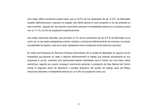 CONTENIDO   Una mejor oferta económica puede hacer que el 33,7% de los empleados de las E.S.P. de Manizales
            acepten definitivamente o piensen en aceptar otra oferta laboral en otra compañía si se les presenta en
            este momento , seguido por las razones crecimiento personal e inestabilidad laboral en la empresa actual
            con un 11,1% y 6,3% de aceptación respectivamente.


            Las malas relaciones laborales que perciben el 1% de los empleados de las E.P.S de Manizales es la
            razón por la que estos trabajadores podrían cambiar o cambiarían definitivamente de empresa si tuvieran
            la posibilidad de hacerlo, esta es la razón representa menor aceptación entre todas las opciones.


            En todas las Empresas de Servicios Públicos Domiciliarios de la ciudad de Manizales la mayoría de los
            empleados que piensan en dejar o dejarían definitivamente el trabajo que realizan actualmente en sus
            empresas si se les presenta otra oportunidad laboral manifiestan que lo harían por una mejor oferta
            económica, seguido por querer conseguir crecimiento personal, a excepción de Gas Natural del Centro
            donde la segunda razón de abandono o posible abandono del puesto de trabajo seria por Malas
            relaciones laborales e inestabilidad laboral con un 5,9% de aceptación cada una.




                                                               119
 