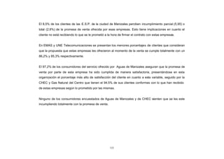 El 8,5% de los clientes de las E.S.P. de la ciudad de Manizales perciben incumplimiento parcial (5,95) o
CONTENIDO
            total (2,6%) de la promesa de venta ofrecida por esas empresas. Esto tiene implicaciones en cuanto el
            cliente no está recibiendo lo que se le prometió a la hora de firmar el contrato con estas empresas.


            En EMAS y UNE Telecomunicaciones se presentan los menores porcentajes de clientes que consideran
            que la propuesta que estas empresas les ofrecieron al momento de la venta se cumple totalmente con un
            86,2% y 85,3% respectivamente.


            El 97,2% de los consumidores del servicio ofrecido por Aguas de Manizales aseguran que la promesa de
            venta por parte de esta empresa ha sido cumplida de manera satisfactoria, presentándose en esta
            organización el porcentaje más alto de satisfacción del cliente en cuanto a esta variable, seguido por la
            CHEC y Gas Natural del Centro que tienen el 94,5% de sus clientes conformes con lo que han recibido
            de estas empresas según lo prometido por las mismas.


            Ninguno de los consumidores encuestados de Aguas de Manizales y de CHEC sienten que se les este
            incumpliendo totalmente con la promesa de venta.




                                                                122
 